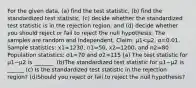 For the given​ data, (a) find the test​ statistic, (b) find the standardized test​ statistic, (c) decide whether the standardized test statistic is in the rejection​ region, and​ (d) decide whether you should reject or fail to reject the null hypothesis. The samples are random and independent. ​Claim: μ1<μ2​, α=0.01. Sample​ statistics: x1=1230, n1=50, x2=1200, and n2=80. Population​ statistics: σ1=70 and σ2=115 ​(a) The test statistic for μ1−μ2 is _______. (b)The standardized test statistic for μ1−μ2 is ______ ​(c) Is the standardized test statistic in the rejection​ region? (d)Should you reject or fail to reject the null​ hypothesis?