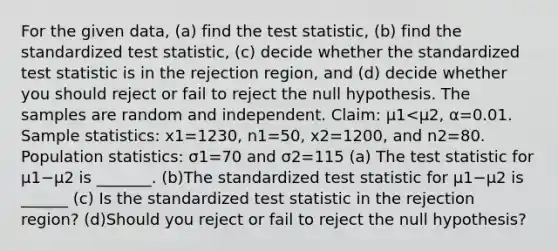 For the given​ data, (a) find the test​ statistic, (b) find the standardized test​ statistic, (c) decide whether the standardized test statistic is in the rejection​ region, and​ (d) decide whether you should reject or fail to reject the null hypothesis. The samples are random and independent. ​Claim: μ1<μ2​, α=0.01. Sample​ statistics: x1=1230, n1=50, x2=1200, and n2=80. Population​ statistics: σ1=70 and σ2=115 ​(a) The test statistic for μ1−μ2 is _______. (b)The standardized test statistic for μ1−μ2 is ______ ​(c) Is the standardized test statistic in the rejection​ region? (d)Should you reject or fail to reject the null​ hypothesis?