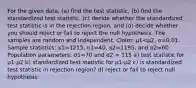 For the given​ data, (a) find the test​ statistic, (b) find the standardized test​ statistic, (c) decide whether the standardized test statistic is in the rejection​ region, and​ (d) decide whether you should reject or fail to reject the null hypothesis. The samples are random and independent. ​Claim: μ1<μ2​, α=0.01. Sample​ statistics: x1=1215, n1=40, x2=1195, and n2=60. Population​ parameters: σ1=70 and σ2 = 115 a) test statistic for μ1-μ2 b) standardized test statistic for μ1-μ2 c) is standardized test statistic in rejection region? d) reject or fail to reject null hypothesis