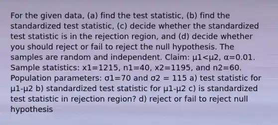 For the given​ data, (a) find the test​ statistic, (b) find the standardized test​ statistic, (c) decide whether the standardized test statistic is in the rejection​ region, and​ (d) decide whether you should reject or fail to reject the null hypothesis. The samples are random and independent. ​Claim: μ1<μ2​, α=0.01. Sample​ statistics: x1=1215, n1=40, x2=1195, and n2=60. Population​ parameters: σ1=70 and σ2 = 115 a) test statistic for μ1-μ2 b) standardized test statistic for μ1-μ2 c) is standardized test statistic in rejection region? d) reject or fail to reject null hypothesis