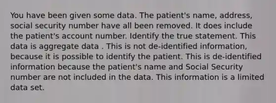 You have been given some data. The patient's name, address, social security number have all been removed. It does include the patient's account number. Identify the true statement. This data is aggregate data . This is not de-identified information, because it is possible to identify the patient. This is de-identified information because the patient's name and Social Security number are not included in the data. This information is a limited data set.