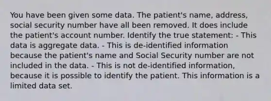 You have been given some data. The patient's name, address, social security number have all been removed. It does include the patient's account number. Identify the true statement: - This data is aggregate data. - This is de-identified information because the patient's name and Social Security number are not included in the data. - This is not de-identified information, because it is possible to identify the patient. This information is a limited data set.