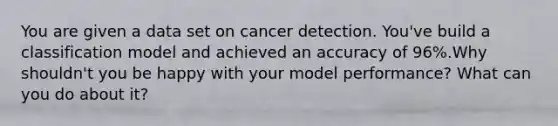 You are given a data set on cancer detection. You've build a classification model and achieved an accuracy of 96%.Why shouldn't you be happy with your model performance? What can you do about it?