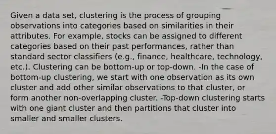 Given a data set, clustering is the process of grouping observations into categories based on similarities in their attributes. For example, stocks can be assigned to different categories based on their past performances, rather than standard sector classifiers (e.g., finance, healthcare, technology, etc.). Clustering can be bottom-up or top-down. -In the case of bottom-up clustering, we start with one observation as its own cluster and add other similar observations to that cluster, or form another non-overlapping cluster. -Top-down clustering starts with one giant cluster and then partitions that cluster into smaller and smaller clusters.