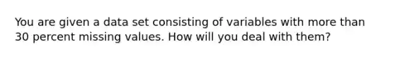 You are given a data set consisting of variables with more than 30 percent missing values. How will you deal with them?