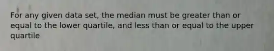 For any given data set, the median must be greater than or equal to the lower quartile, and less than or equal to the upper quartile