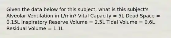 Given the data below for this subject, what is this subject's Alveolar Ventilation in L/min? Vital Capacity = 5L Dead Space = 0.15L Inspiratory Reserve Volume = 2.5L Tidal Volume = 0.6L Residual Volume = 1.1L