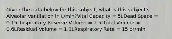 Given the data below for this subject, what is this subject's Alveolar Ventilation in L/min?Vital Capacity = 5LDead Space = 0.15LInspiratory Reserve Volume = 2.5LTidal Volume = 0.6LResidual Volume = 1.1LRespiratory Rate = 15 br/min