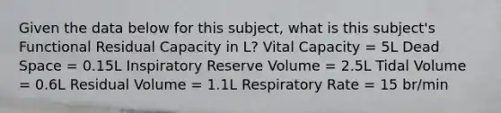 Given the data below for this subject, what is this subject's Functional Residual Capacity in L? Vital Capacity = 5L Dead Space = 0.15L Inspiratory Reserve Volume = 2.5L Tidal Volume = 0.6L Residual Volume = 1.1L Respiratory Rate = 15 br/min