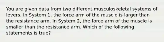 You are given data from two different musculoskeletal systems of levers. In System 1, the force arm of the muscle is larger than the resistance arm. In System 2, the force arm of the muscle is smaller than the resistance arm. Which of the following statements is true?