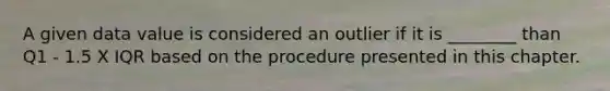 A given data value is considered an outlier if it is ________ than Q1 - 1.5 X IQR based on the procedure presented in this chapter.