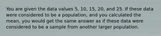 You are given the data values 5, 10, 15, 20, and 25. If these data were considered to be a population, and you calculated the mean, you would get the same answer as if these data were considered to be a sample from another larger population.