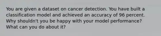 You are given a dataset on cancer detection. You have built a classification model and achieved an accuracy of 96 percent. Why shouldn't you be happy with your model performance? What can you do about it?