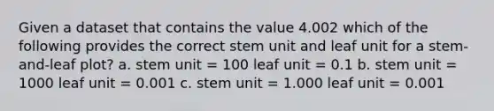 Given a dataset that contains the value 4.002 which of the following provides the correct stem unit and leaf unit for a stem-and-leaf plot? a. stem unit = 100 leaf unit = 0.1 b. stem unit = 1000 leaf unit = 0.001 c. stem unit = 1.000 leaf unit = 0.001