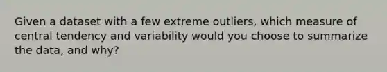 Given a dataset with a few extreme outliers, which measure of central tendency and variability would you choose to summarize the data, and why?