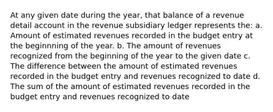 At any given date during the year, that balance of a revenue detail account in the revenue subsidiary ledger represents the: a. Amount of estimated revenues recorded in the budget entry at the beginnning of the year. b. The amount of revenues recognized from the beginning of the year to the given date c. The difference between the amount of estimated revenues recorded in the budget entry and revenues recognized to date d. The sum of the amount of estimated revenues recorded in the budget entry and revenues recognized to date