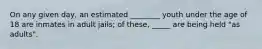 On any given day, an estimated ________ youth under the age of 18 are inmates in adult jails; of these, _____ are being held "as adults".