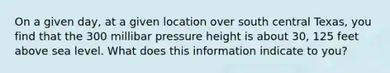 On a given day, at a given location over south central Texas, you find that the 300 millibar pressure height is about 30, 125 feet above sea level. What does this information indicate to you?