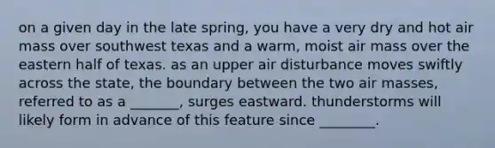 on a given day in the late spring, you have a very dry and hot air mass over southwest texas and a warm, moist air mass over the eastern half of texas. as an upper air disturbance moves swiftly across the state, the boundary between the two air masses, referred to as a _______, surges eastward. thunderstorms will likely form in advance of this feature since ________.