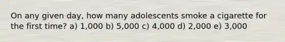 On any given day, how many adolescents smoke a cigarette for the first time? a) 1,000 b) 5,000 c) 4,000 d) 2,000 e) 3,000