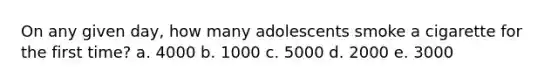 On any given day, how many adolescents smoke a cigarette for the first time? a. 4000 b. 1000 c. 5000 d. 2000 e. 3000