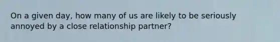 On a given day, how many of us are likely to be seriously annoyed by a close relationship partner?