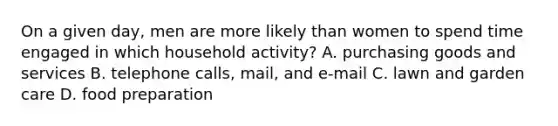 On a given day, men are more likely than women to spend time engaged in which household activity? A. purchasing goods and services B. telephone calls, mail, and e-mail C. lawn and garden care D. food preparation