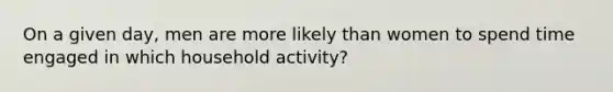 On a given day, men are more likely than women to spend time engaged in which household activity?