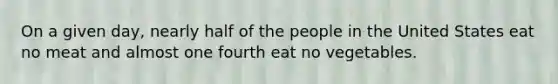 On a given day, nearly half of the people in the United States eat no meat and almost one fourth eat no vegetables.