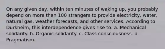 On any given day, within ten minutes of waking up, you probably depend on more than 100 strangers to provide electricity, water, natural gas, weather forecasts, and other services. According to Durkheim, this interdependence gives rise to: a. Mechanical solidarity. b. Organic solidarity. c. Class consciousness. d. Pragmatism.