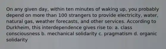 On any given day, within ten minutes of waking up, you probably depend on more than 100 strangers to provide electricity, water, natural gas, weather forecasts, and other services. According to Durkheim, this interdependence gives rise to: a. class consciousness b. mechanical solidarity c. pragmatism d. organic solidarity