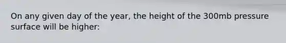 On any given day of the year, the height of the 300mb pressure surface will be higher: