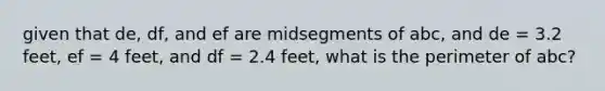 given that de, df, and ef are midsegments of abc, and de = 3.2 feet, ef = 4 feet, and df = 2.4 feet, what is the perimeter of abc?