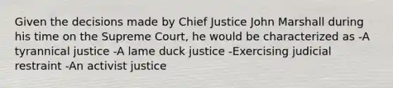 Given the decisions made by Chief Justice John Marshall during his time on the Supreme Court, he would be characterized as -A tyrannical justice -A lame duck justice -Exercising judicial restraint -An activist justice