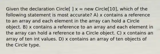 Given the declaration Circle[ ] x = new Circle[10], which of the following statement is most accurate? A) x contains a reference to an array and each element in the array can hold a Circle object. B) x contains a reference to an array and each element in the array can hold a reference to a Circle object. C) x contains an array of ten int values. D) x contains an array of ten objects of the Circle type.