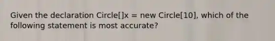 Given the declaration Circle[]x = new Circle[10], which of the following statement is most accurate?