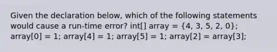 Given the declaration below, which of the following statements would cause a run-time error? int[] array = (4, 3, 5, 2, 0); array[0] = 1; array[4] = 1; array[5] = 1; array[2] = array[3];