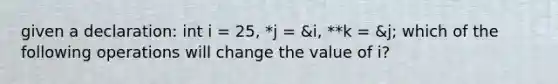 given a declaration: int i = 25, *j = &i, **k = &j; which of the following operations will change the value of i?