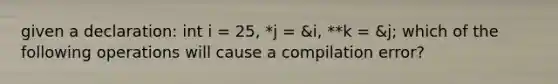 given a declaration: int i = 25, *j = &i, **k = &j; which of the following operations will cause a compilation error?