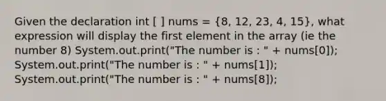 Given the declaration int [ ] nums = (8, 12, 23, 4, 15), what expression will display the first element in the array (ie the number 8) System.out.print("The number is : " + nums[0]); System.out.print("The number is : " + nums[1]); System.out.print("The number is : " + nums[8]);