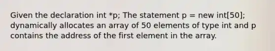 Given the declaration int *p; The statement p = new int[50]; dynamically allocates an array of 50 elements of type int and p contains the address of the first element in the array.