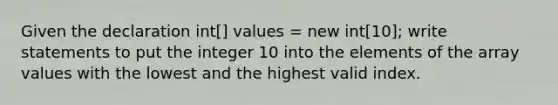 Given the declaration int[] values = new int[10]; write statements to put the integer 10 into the elements of the array values with the lowest and the highest valid index.