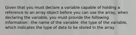 Given that you must declare a variable capable of holding a reference to an array object before you can use the array, when declaring the variable, you must provide the following information: -the name of the variable -the type of the variable, which indicates the type of data to be stored in the array