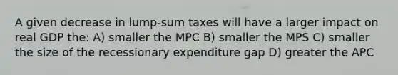 A given decrease in lump-sum taxes will have a larger impact on real GDP the: A) smaller the MPC B) smaller the MPS C) smaller the size of the recessionary expenditure gap D) greater the APC