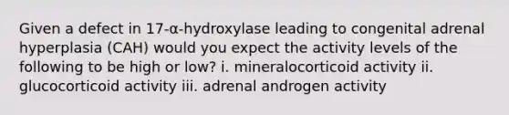 Given a defect in 17-α-hydroxylase leading to congenital adrenal hyperplasia (CAH) would you expect the activity levels of the following to be high or low? i. mineralocorticoid activity ii. glucocorticoid activity iii. adrenal androgen activity