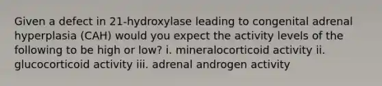 Given a defect in 21-hydroxylase leading to congenital adrenal hyperplasia (CAH) would you expect the activity levels of the following to be high or low? i. mineralocorticoid activity ii. glucocorticoid activity iii. adrenal androgen activity