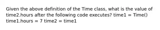 Given the above definition of the Time class, what is the value of time2.hours after the following code executes? time1 = Time() time1.hours = 7 time2 = time1