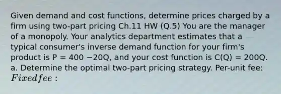 Given demand and cost functions, determine prices charged by a firm using two-part pricing Ch.11 HW (Q.5) You are the manager of a monopoly. Your analytics department estimates that a typical consumer's inverse demand function for your firm's product is P = 400 −20Q, and your cost function is C(Q) = 200Q. a. Determine the optimal two-part pricing strategy. Per-unit fee: Fixed fee: