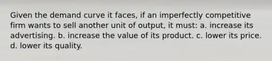 Given the demand curve it faces, if an imperfectly competitive firm wants to sell another unit of output, it must: a. increase its advertising. b. increase the value of its product. c. lower its price. d. lower its quality.