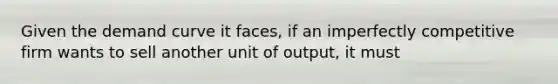 Given the demand curve it faces, if an imperfectly competitive firm wants to sell another unit of output, it must